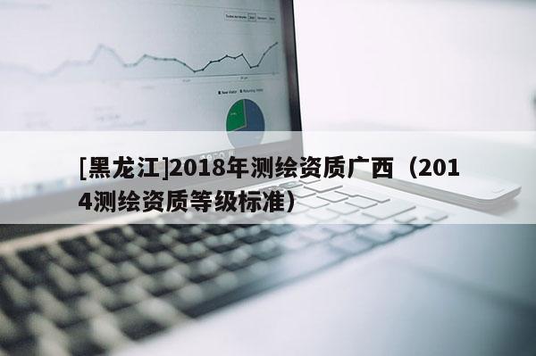 [黑龙江]2018年测绘资质广西（2014测绘资质等级标准）