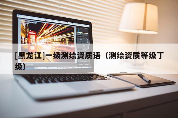 [黑龙江]一级测绘资质语（测绘资质等级丁级）