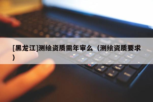 [黑龙江]测绘资质需年审么（测绘资质要求）