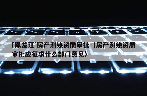 [黑龙江]房产测绘资质审批（房产测绘资质审批应征求什么部门意见）