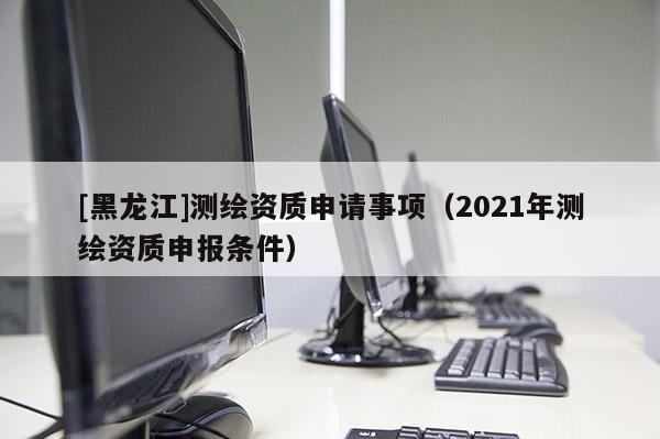 [黑龙江]测绘资质申请事项（2021年测绘资质申报条件）