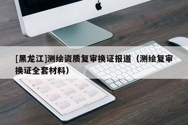 [黑龙江]测绘资质复审换证报道（测绘复审换证全套材料）