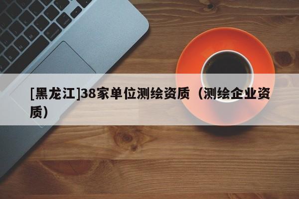 [黑龙江]38家单位测绘资质（测绘企业资质）