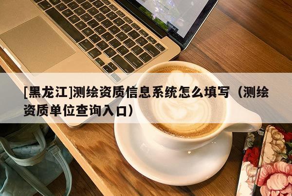 [黑龙江]测绘资质信息系统怎么填写（测绘资质单位查询入口）