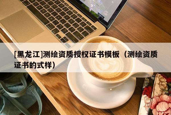 [黑龙江]测绘资质授权证书模板（测绘资质证书的式样）