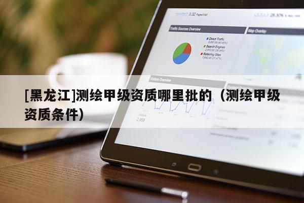 [黑龙江]测绘甲级资质哪里批的（测绘甲级资质条件）