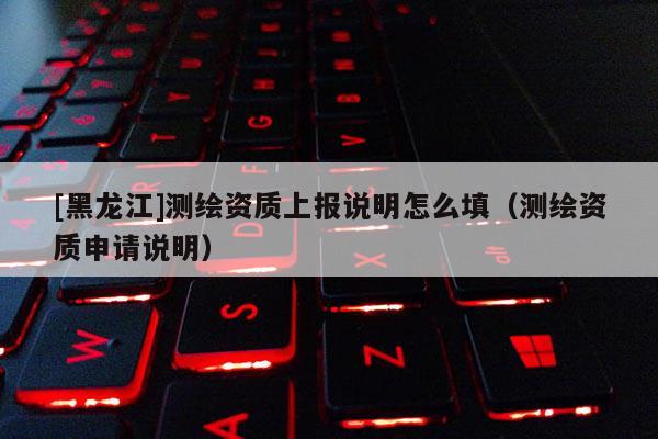 [黑龙江]测绘资质上报说明怎么填（测绘资质申请说明）