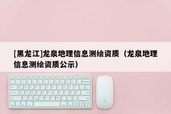 [黑龙江]龙泉地理信息测绘资质（龙泉地理信息测绘资质公示）