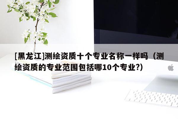 [黑龙江]测绘资质十个专业名称一样吗（测绘资质的专业范围包括哪10个专业?）