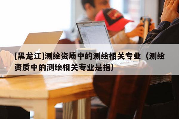 [黑龙江]测绘资质中的测绘相关专业（测绘资质中的测绘相关专业是指）