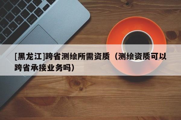 [黑龙江]跨省测绘所需资质（测绘资质可以跨省承接业务吗）