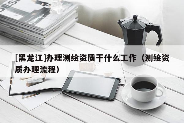 [黑龙江]办理测绘资质干什么工作（测绘资质办理流程）