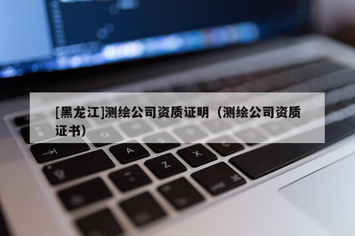 [黑龙江]测绘公司资质证明（测绘公司资质证书）