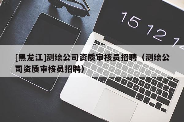 [黑龙江]测绘公司资质审核员招聘（测绘公司资质审核员招聘）