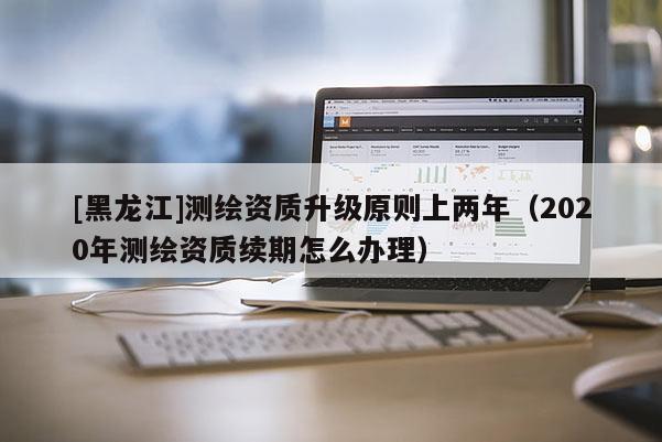 [黑龙江]测绘资质升级原则上两年（2020年测绘资质续期怎么办理）