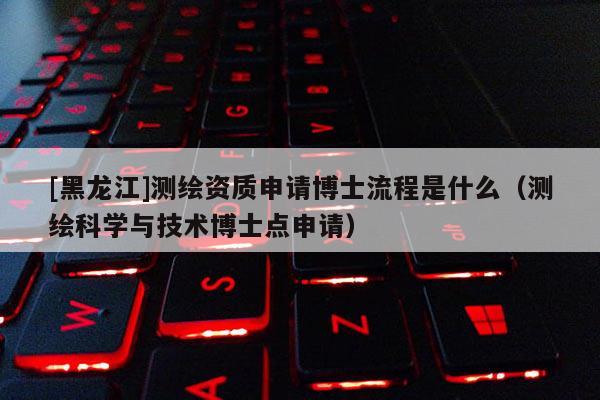 [黑龙江]测绘资质申请博士流程是什么（测绘科学与技术博士点申请）