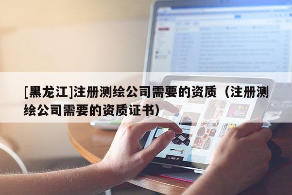 [黑龙江]注册测绘公司需要的资质（注册测绘公司需要的资质证书）