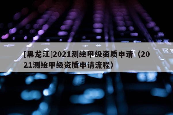 [黑龙江]2021测绘甲级资质申请（2021测绘甲级资质申请流程）