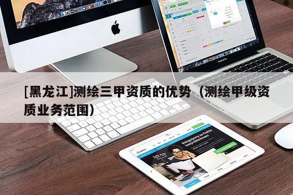 [黑龙江]测绘三甲资质的优势（测绘甲级资质业务范围）