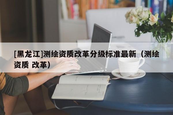 [黑龙江]测绘资质改革分级标准最新（测绘资质 改革）