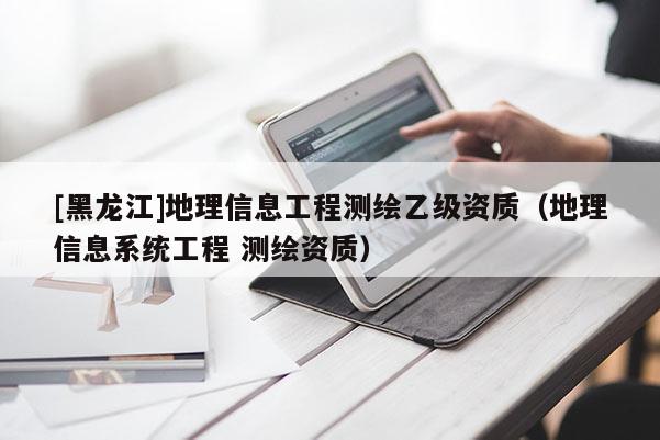 [黑龙江]地理信息工程测绘乙级资质（地理信息系统工程 测绘资质）