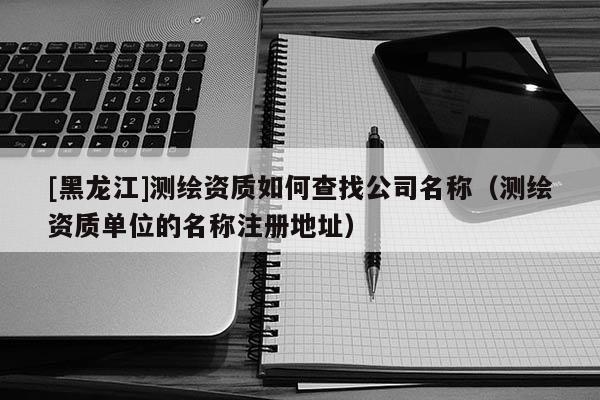 [黑龙江]测绘资质如何查找公司名称（测绘资质单位的名称注册地址）