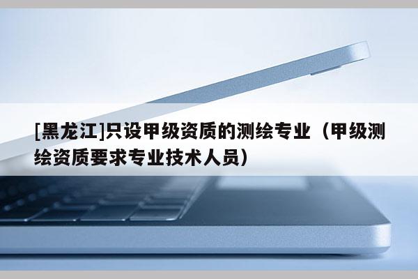 [黑龙江]只设甲级资质的测绘专业（甲级测绘资质要求专业技术人员）