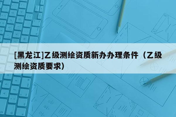 [黑龙江]乙级测绘资质新办办理条件（乙级测绘资质要求）