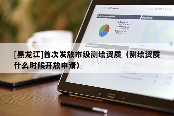 [黑龙江]首次发放市级测绘资质（测绘资质什么时候开放申请）