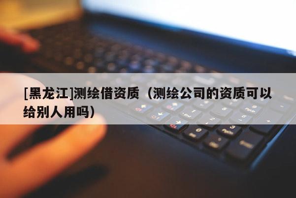 [黑龙江]测绘借资质（测绘公司的资质可以给别人用吗）