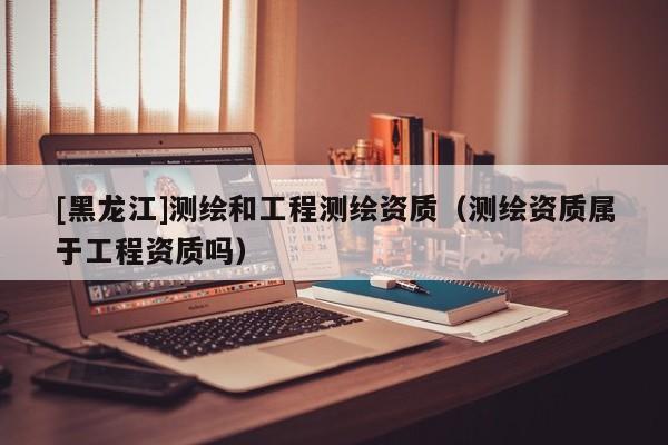 [黑龙江]测绘和工程测绘资质（测绘资质属于工程资质吗）