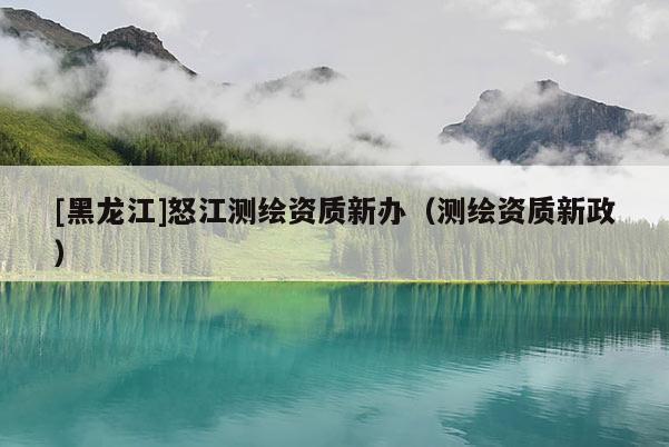 [黑龙江]怒江测绘资质新办（测绘资质新政）