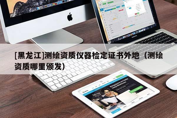 [黑龙江]测绘资质仪器检定证书外地（测绘资质哪里颁发）