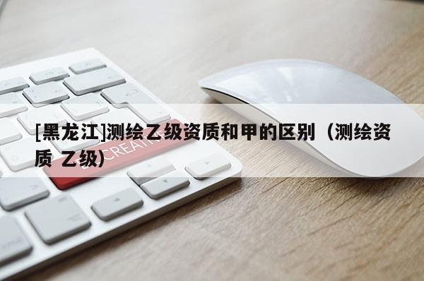 [黑龙江]测绘乙级资质和甲的区别（测绘资质 乙级）