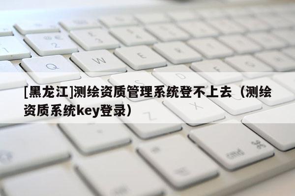 [黑龙江]测绘资质管理系统登不上去（测绘资质系统key登录）