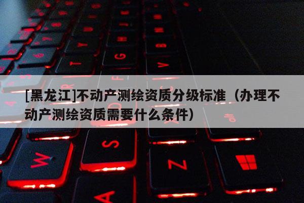 [黑龙江]不动产测绘资质分级标准（办理不动产测绘资质需要什么条件）