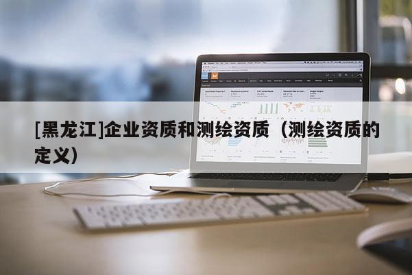 [黑龙江]企业资质和测绘资质（测绘资质的定义）