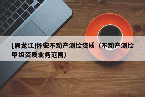 [黑龙江]怀安不动产测绘资质（不动产测绘甲级资质业务范围）