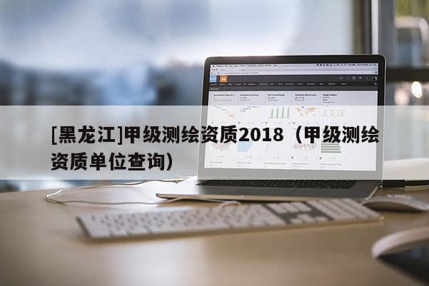 [黑龙江]甲级测绘资质2018（甲级测绘资质单位查询）