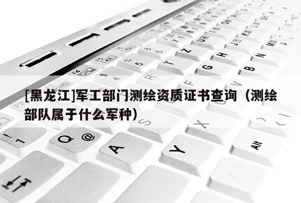 [黑龙江]军工部门测绘资质证书查询（测绘部队属于什么军种）