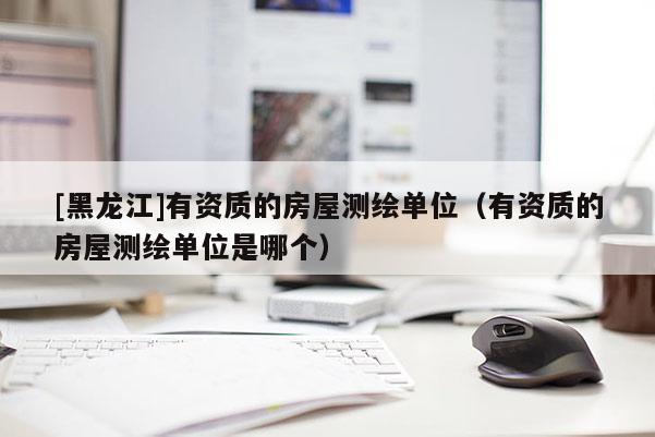 [黑龙江]有资质的房屋测绘单位（有资质的房屋测绘单位是哪个）