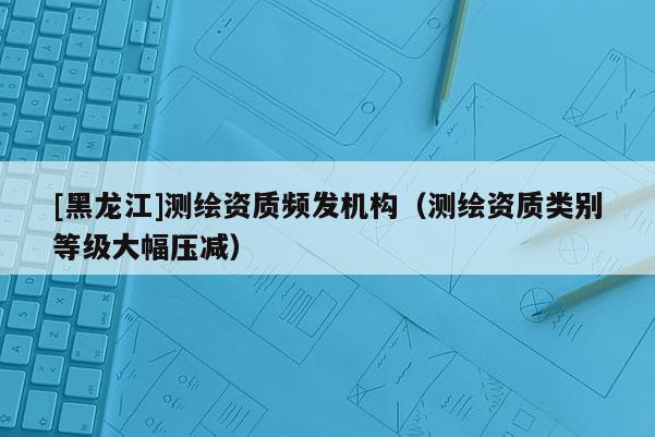 [黑龙江]测绘资质频发机构（测绘资质类别等级大幅压减）