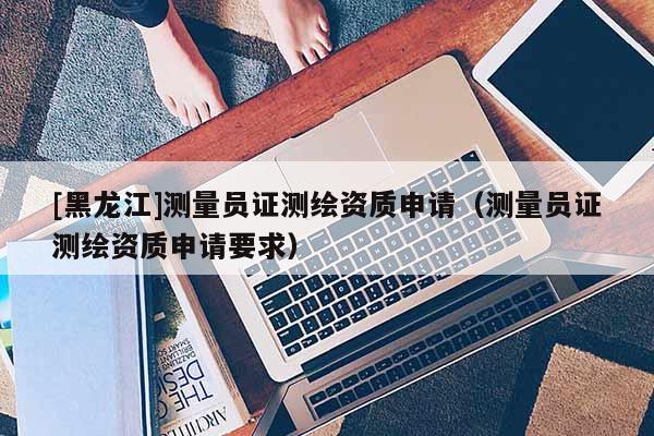 [黑龙江]测量员证测绘资质申请（测量员证测绘资质申请要求）