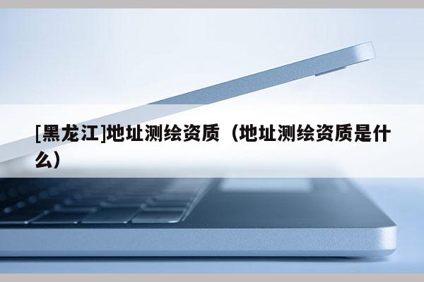 [黑龙江]地址测绘资质（地址测绘资质是什么）