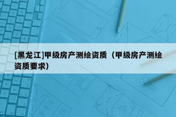 [黑龙江]甲级房产测绘资质（甲级房产测绘资质要求）