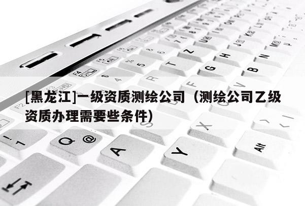 [黑龙江]一级资质测绘公司（测绘公司乙级资质办理需要些条件）