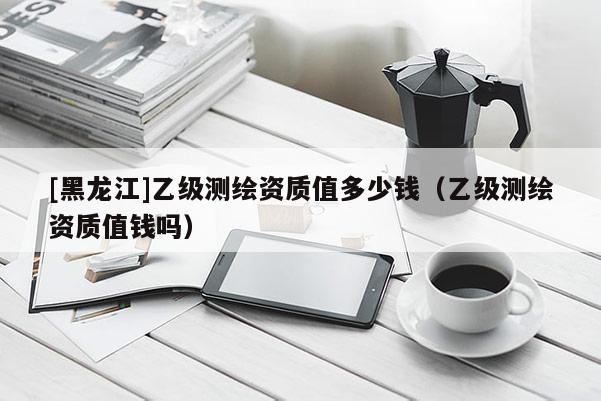 [黑龙江]乙级测绘资质值多少钱（乙级测绘资质值钱吗）