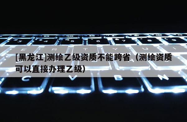 [黑龙江]测绘乙级资质不能跨省（测绘资质可以直接办理乙级）