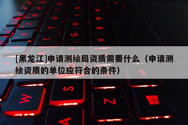 [黑龙江]申请测绘局资质需要什么（申请测绘资质的单位应符合的条件）