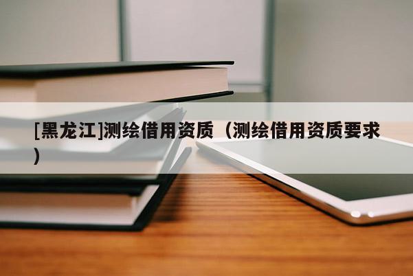 [黑龙江]测绘借用资质（测绘借用资质要求）